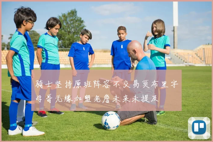 骑士坚持原班阵容不交易莫布里字母哥无缘加盟老詹未来未提及
