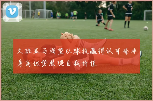 文班亚马渴望以球技赢得认可而非身高优势展现自我价值