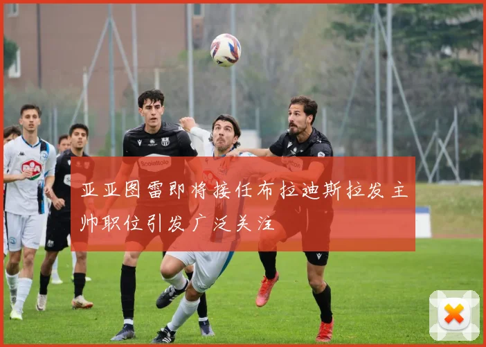 亚亚图雷即将接任布拉迪斯拉发主帅职位引发广泛关注
