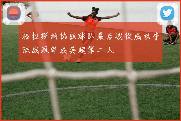 格拉斯纳执教球队最后战役成功夺欧战冠军成英超第二人
