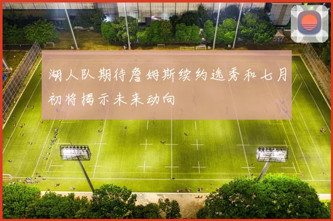 湖人队期待詹姆斯续约选秀和七月初将揭示未来动向