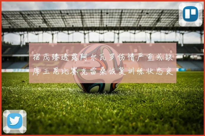 宿茂臻透露阿尔瓦罗伤情严重或缺席玉昆比赛克雷桑恢复训练状态良好