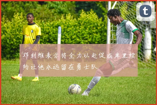 邓利维表示将全力以赴促成库里续约让他永远留在勇士队