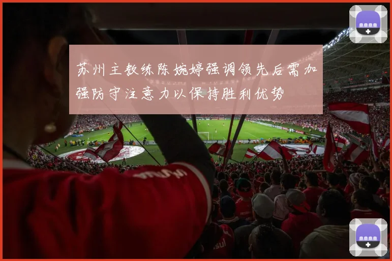 苏州主教练陈婉婷强调领先后需加强防守注意力以保持胜利优势