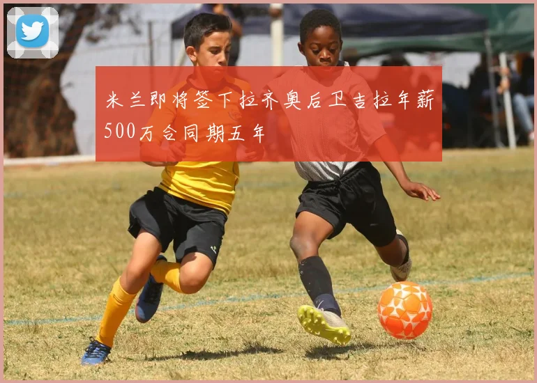 米兰即将签下拉齐奥后卫吉拉年薪500万合同期五年
