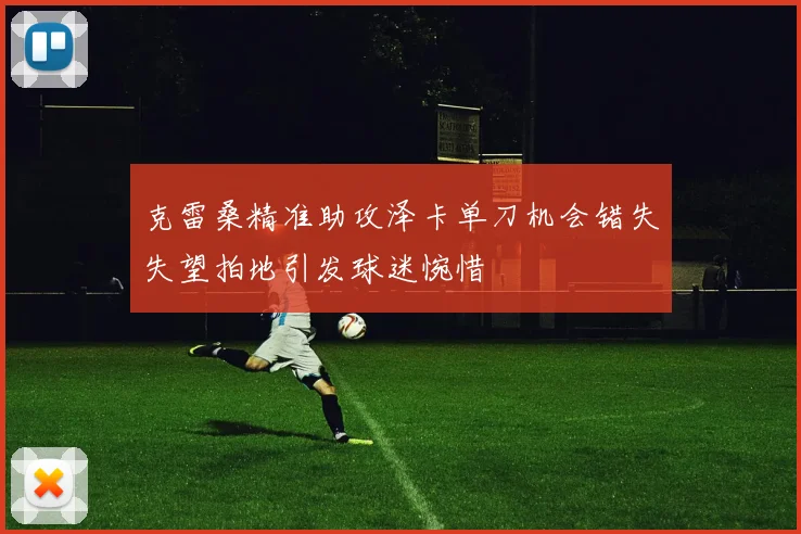 克雷桑精准助攻泽卡单刀机会错失失望拍地引发球迷惋惜