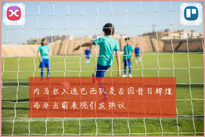 内马尔入选巴西队是否因昔日辉煌而非当前表现引发热议