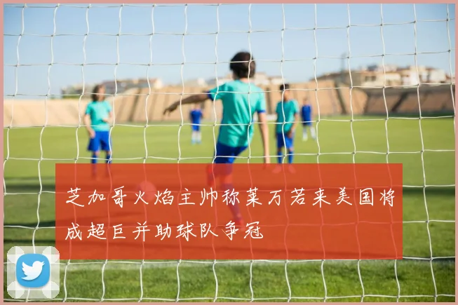 芝加哥火焰主帅称莱万若来美国将成超巨并助球队争冠